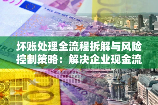 武汉坏账处理全流程拆解与风险控制策略：解决企业现金流顽疾的实战指南