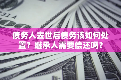 武汉债务人去世后债务该如何处置？继承人需要偿还吗？