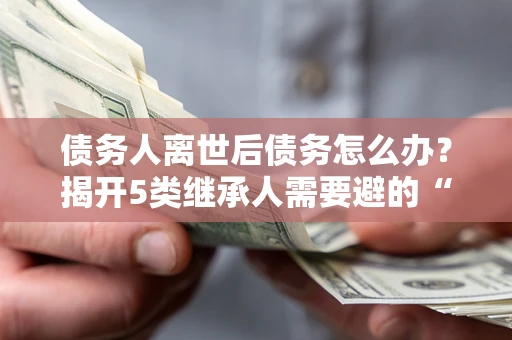武汉债务人离世后债务怎么办？揭开5类继承人需要避的“坑”