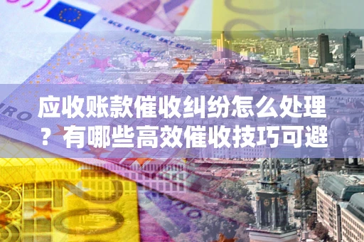 武汉应收账款催收纠纷怎么处理？有哪些高效催收技巧可避免坏账？
